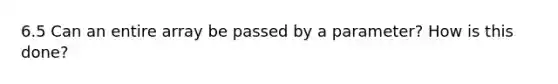 6.5 Can an entire array be passed by a parameter? How is this done?