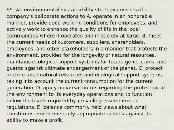 65. An environmental sustainability strategy consists of a company's deliberate actions to A. operate in an honorable manner, provide good working conditions for employees, and actively work to enhance the quality of life in the local communities where it operates and in society at large. B. meet the current needs of customers, suppliers, shareholders, employees, and other stakeholders in a manner that protects the environment, provides for the longevity of natural resources, maintains ecological support systems for future generations, and guards against ultimate endangerment of the planet. C. protect and enhance natural resources and ecological support systems, taking into account the current consumption for the current generation. D. apply universal norms regarding the protection of the environment to its everyday operations and to function below the levels required by prevailing environmental regulations. E. balance commonly held views about what constitutes environmentally appropriate actions against its ability to make a profit.