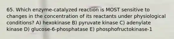 65. Which enzyme-catalyzed reaction is MOST sensitive to changes in the concentration of its reactants under physiological conditions? A) hexokinase B) pyruvate kinase C) adenylate kinase D) glucose-6-phosphatase E) phosphofructokinase-1