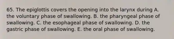 65. The epiglottis covers the opening into the larynx during A. the voluntary phase of swallowing. B. the pharyngeal phase of swallowing. C. the esophageal phase of swallowing. D. the gastric phase of swallowing. E. the oral phase of swallowing.