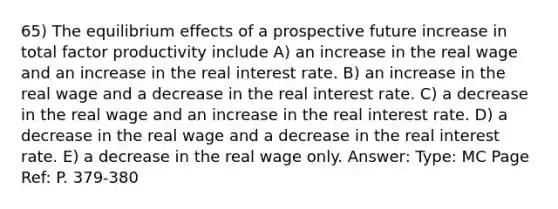 65) The equilibrium effects of a prospective future increase in total factor productivity include A) an increase in the real wage and an increase in the real interest rate. B) an increase in the real wage and a decrease in the real interest rate. C) a decrease in the real wage and an increase in the real interest rate. D) a decrease in the real wage and a decrease in the real interest rate. E) a decrease in the real wage only. Answer: Type: MC Page Ref: P. 379-380