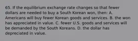 65. If the equilibrium exchange rate changes so that fewer dollars are needed to buy a South Korean won, then: A. Americans will buy fewer Korean goods and services. B. the won has appreciated in value. C. fewer U.S. goods and services will be demanded by the South Koreans. D. the dollar has depreciated in value.