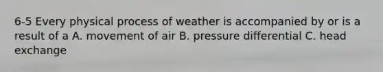 6-5 Every physical process of weather is accompanied by or is a result of a A. movement of air B. pressure differential C. head exchange