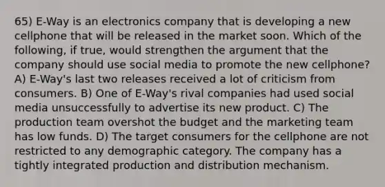 65) E-Way is an electronics company that is developing a new cellphone that will be released in the market soon. Which of the following, if true, would strengthen the argument that the company should use social media to promote the new cellphone? A) E-Way's last two releases received a lot of criticism from consumers. B) One of E-Way's rival companies had used social media unsuccessfully to advertise its new product. C) The production team overshot the budget and the marketing team has low funds. D) The target consumers for the cellphone are not restricted to any demographic category. The company has a tightly integrated production and distribution mechanism.