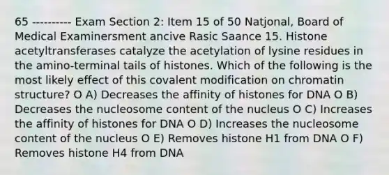 65 ---------- Exam Section 2: Item 15 of 50 Natjonal, Board of Medical Examinersment ancive Rasic Saance 15. Histone acetyltransferases catalyze the acetylation of lysine residues in the amino-terminal tails of histones. Which of the following is the most likely effect of this covalent modification on chromatin structure? O A) Decreases the affinity of histones for DNA O B) Decreases the nucleosome content of the nucleus O C) Increases the affinity of histones for DNA O D) Increases the nucleosome content of the nucleus O E) Removes histone H1 from DNA O F) Removes histone H4 from DNA