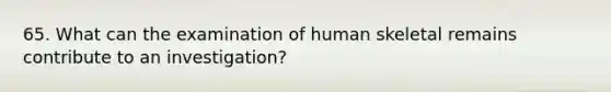 65. What can the examination of human skeletal remains contribute to an investigation?