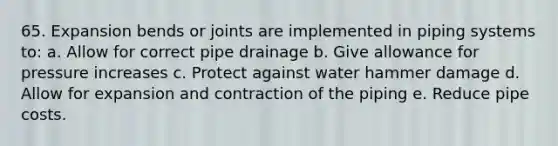 65. Expansion bends or joints are implemented in piping systems to: a. Allow for correct pipe drainage b. Give allowance for pressure increases c. Protect against water hammer damage d. Allow for expansion and contraction of the piping e. Reduce pipe costs.