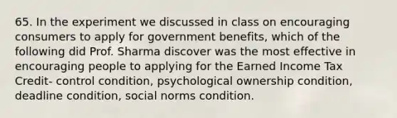 65. In the experiment we discussed in class on encouraging consumers to apply for government benefits, which of the following did Prof. Sharma discover was the most effective in encouraging people to applying for the Earned Income Tax Credit- control condition, psychological ownership condition, deadline condition, social norms condition.