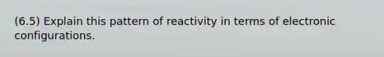 (6.5) Explain this pattern of reactivity in terms of electronic configurations.