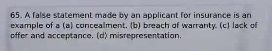 65. A false statement made by an applicant for insurance is an example of a (a) concealment. (b) breach of warranty. (c) lack of offer and acceptance. (d) misrepresentation.