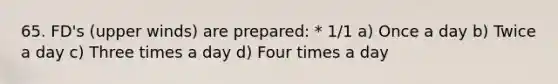 65. FD's (upper winds) are prepared: * 1/1 a) Once a day b) Twice a day c) Three times a day d) Four times a day