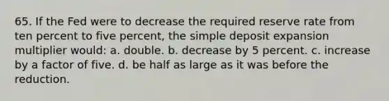 65. If the Fed were to decrease the required reserve rate from ten percent to five percent, the simple deposit expansion multiplier would: a. double. b. decrease by 5 percent. c. increase by a factor of five. d. be half as large as it was before the reduction.