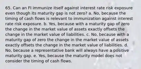 65. Can an FI immunize itself against interest rate risk exposure even though its maturity gap is not zero? a. No, because the timing of cash flows is relevant to immunization against interest rate risk exposure. b. Yes, because with a maturity gap of zero the change in the market value of assets exactly offsets the change in the market value of liabilities. c. No, because with a maturity gap of zero the change in the market value of assets exactly offsets the change in the market value of liabilities. d. No, because a representative bank will always have a positive maturity gap. e. Yes, because the maturity model does not consider the timing of cash flows.