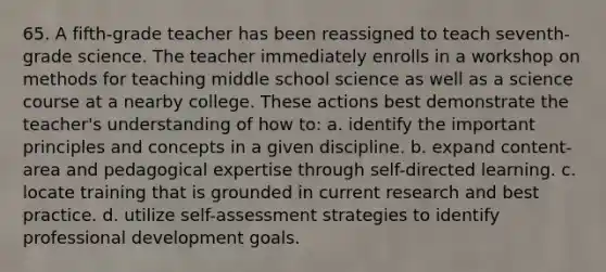 65. A fifth-grade teacher has been reassigned to teach seventh-grade science. The teacher immediately enrolls in a workshop on methods for teaching middle school science as well as a science course at a nearby college. These actions best demonstrate the teacher's understanding of how to: a. identify the important principles and concepts in a given discipline. b. expand content-area and pedagogical expertise through self-directed learning. c. locate training that is grounded in current research and best practice. d. utilize self-assessment strategies to identify professional development goals.
