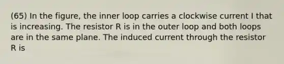 (65) In the figure, the inner loop carries a clockwise current I that is increasing. The resistor R is in the outer loop and both loops are in the same plane. The induced current through the resistor R is