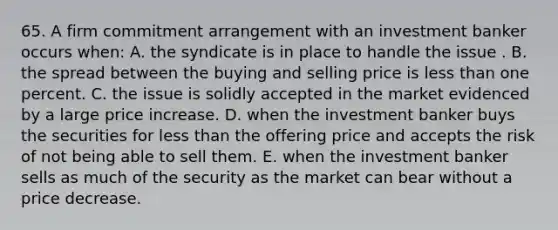 65. A firm commitment arrangement with an investment banker occurs when: A. the syndicate is in place to handle the issue . B. the spread between the buying and selling price is less than one percent. C. the issue is solidly accepted in the market evidenced by a large price increase. D. when the investment banker buys the securities for less than the offering price and accepts the risk of not being able to sell them. E. when the investment banker sells as much of the security as the market can bear without a price decrease.