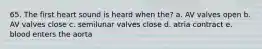 65. The first heart sound is heard when the? a. AV valves open b. AV valves close c. semilunar valves close d. atria contract e. blood enters the aorta