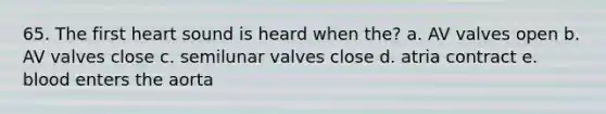 65. The first heart sound is heard when the? a. AV valves open b. AV valves close c. semilunar valves close d. atria contract e. blood enters the aorta