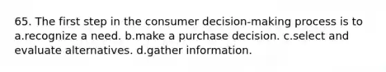 65. The first step in the consumer decision-making process is to a.recognize a need. b.make a purchase decision. c.select and evaluate alternatives. d.gather information.