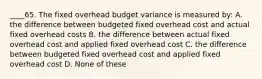 ____65. The fixed overhead budget variance is measured by: A. the difference between budgeted fixed overhead cost and actual fixed overhead costs B. the difference between actual fixed overhead cost and applied fixed overhead cost C. the difference between budgeted fixed overhead cost and applied fixed overhead cost D. None of these