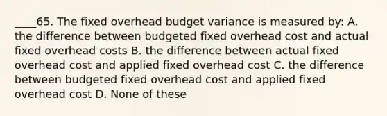 ____65. The fixed overhead budget variance is measured by: A. the difference between budgeted fixed overhead cost and actual fixed overhead costs B. the difference between actual fixed overhead cost and applied fixed overhead cost C. the difference between budgeted fixed overhead cost and applied fixed overhead cost D. None of these