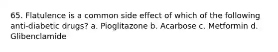 65. Flatulence is a common side effect of which of the following anti-diabetic drugs? a. Pioglitazone b. Acarbose c. Metformin d. Glibenclamide