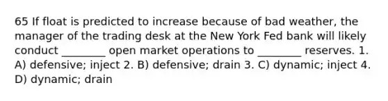 65 If float is predicted to increase because of bad weather, the manager of the trading desk at the New York Fed bank will likely conduct ________ open market operations to ________ reserves. 1. A) defensive; inject 2. B) defensive; drain 3. C) dynamic; inject 4. D) dynamic; drain