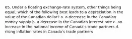 65. Under a floating exchange-rate system, other things being equal, which of the following best leads to a depreciation in the value of the Canadian dollar? a. a decrease in the Canadian money supply b. a decrease in the Canadian interest rate c. an increase in the national income of Canada's trade partners d. rising inflation rates in Canada's trade partners