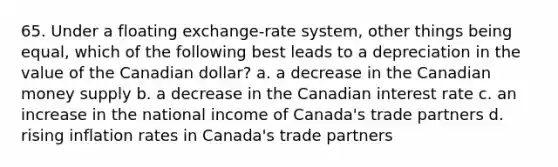 65. Under a floating exchange-rate system, other things being equal, which of the following best leads to a depreciation in the value of the Canadian dollar? a. a decrease in the Canadian money supply b. a decrease in the Canadian interest rate c. an increase in the national income of Canada's trade partners d. rising inflation rates in Canada's trade partners