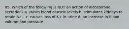 65. Which of the following is NOT an action of aldosterone secretion? a. raises blood glucose levels b. stimulates kidneys to retain Na+ c. causes loss of K+ in urine d. an increase in blood volume and pressure