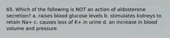 65. Which of the following is NOT an action of aldosterone secretion? a. raises blood glucose levels b. stimulates kidneys to retain Na+ c. causes loss of K+ in urine d. an increase in blood volume and pressure