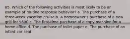 65. Which of the following activities is most likely to be an example of routine response behavior? a. The purchase of a three-week vacation cruise b. A homeowner's purchase of a new grill for 600 c. The first-time purchase of a copy machine for a home office d. The purchase of toilet paper e. The purchase of an infant car seat