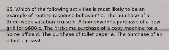 65. Which of the following activities is most likely to be an example of routine response behavior? a. The purchase of a three-week vacation cruise b. A homeowner's purchase of a new grill for 600 c. The first-time purchase of a copy machine for a home office d. The purchase of toilet paper e. The purchase of an infant car seat