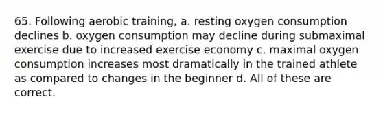 65. Following aerobic training, a. resting oxygen consumption declines b. oxygen consumption may decline during submaximal exercise due to increased exercise economy c. maximal oxygen consumption increases most dramatically in the trained athlete as compared to changes in the beginner d. All of these are correct.