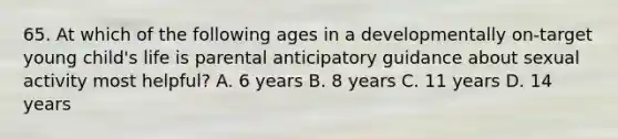 65. At which of the following ages in a developmentally on-target young child's life is parental anticipatory guidance about sexual activity most helpful? A. 6 years B. 8 years C. 11 years D. 14 years