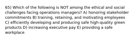 65) Which of the following is NOT among the ethical and social challenges facing operations managers? A) honoring stakeholder commitments B) training, retaining, and motivating employees C) efficiently developing and producing safe high-quality green products D) increasing executive pay E) providing a safe workplace