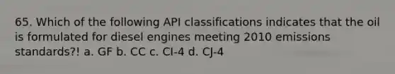 65. Which of the following API classifications indicates that the oil is formulated for diesel engines meeting 2010 emissions standards?! a. GF b. CC c. CI-4 d. CJ-4