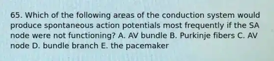 65. Which of the following areas of the conduction system would produce spontaneous action potentials most frequently if the SA node were not functioning? A. AV bundle B. Purkinje fibers C. AV node D. bundle branch E. the pacemaker