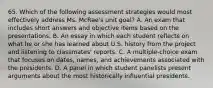 65. Which of the following assessment strategies would most effectively address Ms. McRae's unit goal? A. An exam that includes short answers and objective items based on the presentations. B. An essay in which each student reflects on what he or she has learned about U.S. history from the project and listening to classmates' reports. C. A multiple-choice exam that focuses on dates, names, and achievements associated with the presidents. D. A panel in which student panelists present arguments about the most historically influential presidents.