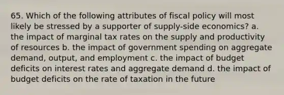 65. Which of the following attributes of fiscal policy will most likely be stressed by a supporter of supply-side economics? a. the impact of marginal tax rates on the supply and productivity of resources b. the impact of government spending on aggregate demand, output, and employment c. the impact of budget deficits on interest rates and aggregate demand d. the impact of budget deficits on the rate of taxation in the future