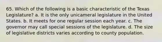 65. Which of the following is a basic characteristic of the Texas Legislature? a. It is the only unicameral legislature in the United States. b. It meets for one regular session each year. c. The governor may call special sessions of the legislature. d. The size of legislative districts varies according to county population.