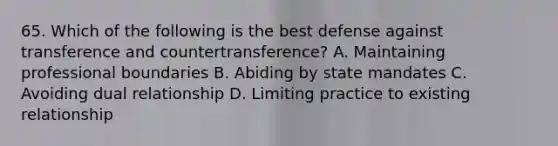 65. Which of the following is the best defense against transference and countertransference? A. Maintaining professional boundaries B. Abiding by state mandates C. Avoiding dual relationship D. Limiting practice to existing relationship