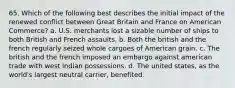 65. Which of the following best describes the initial impact of the renewed conflict between Great Britain and France on American Commerce? a. U.S. merchants lost a sizable number of ships to both British and French assaults. b. Both the british and the french regularly seized whole cargoes of American grain. c. The british and the french imposed an embargo against american trade with west indian possessions. d. The united states, as the world's largest neutral carrier, benefited.