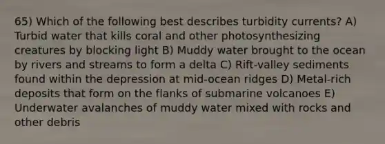 65) Which of the following best describes turbidity currents? A) Turbid water that kills coral and other photosynthesizing creatures by blocking light B) Muddy water brought to the ocean by rivers and streams to form a delta C) Rift-valley sediments found within the depression at mid-ocean ridges D) Metal-rich deposits that form on the flanks of submarine volcanoes E) Underwater avalanches of muddy water mixed with rocks and other debris