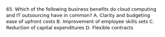 65. Which of the following business benefits do cloud computing and IT outsourcing have in common? A. Clarity and budgeting ease of upfront costs B. Improvement of employee skills sets C. Reduction of capital expenditures D. Flexible contracts