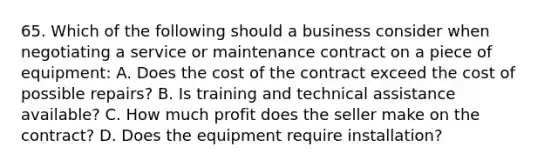 65. Which of the following should a business consider when negotiating a service or maintenance contract on a piece of equipment: A. Does the cost of the contract exceed the cost of possible repairs? B. Is training and technical assistance available? C. How much profit does the seller make on the contract? D. Does the equipment require installation?