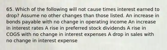 65. Which of the following will not cause times interest earned to drop? Assume no other changes than those listed. An increase in bonds payable with no change in operating income An increase in interest rates A rise in preferred stock dividends A rise in COGS with no change in interest expenses A drop in sales with no change in interest expense