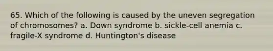 65. Which of the following is caused by the uneven segregation of chromosomes? a. Down syndrome b. sickle-cell anemia c. fragile-X syndrome d. Huntington's disease