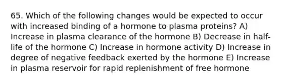 65. Which of the following changes would be expected to occur with increased binding of a hormone to plasma proteins? A) Increase in plasma clearance of the hormone B) Decrease in half-life of the hormone C) Increase in hormone activity D) Increase in degree of negative feedback exerted by the hormone E) Increase in plasma reservoir for rapid replenishment of free hormone