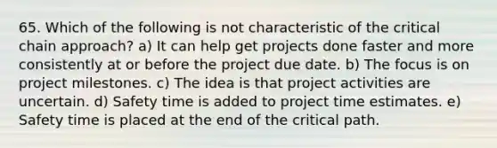 65. Which of the following is not characteristic of the critical chain approach? a) It can help get projects done faster and more consistently at or before the project due date. b) The focus is on project milestones. c) The idea is that project activities are uncertain. d) Safety time is added to project time estimates. e) Safety time is placed at the end of the critical path.